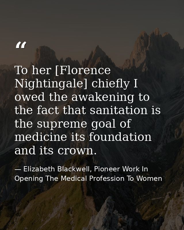 To her [Florence Nightingale] chiefly I owed the awakening to the fact that sanitation is the supreme goal of medicine i — Elizabeth Blackwell, Pioneer Work In Opening The Medical Profession To Women