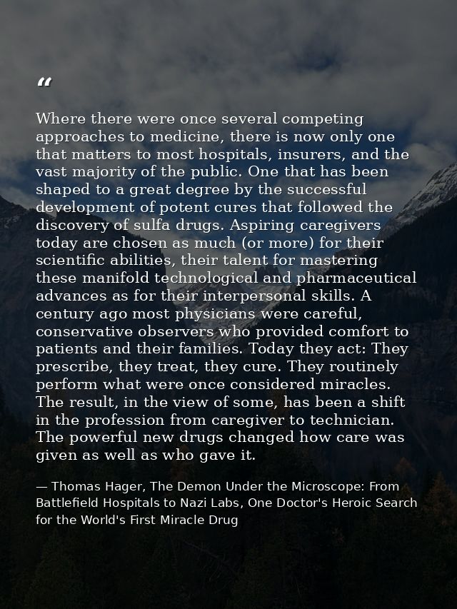Where there were once several competing approaches to medicine, there is now only one that matters to most hospitals, in — Thomas Hager, The Demon Under the Microscope: From Battlefield Hospitals to Nazi Labs, One Doctor's Heroic Search for the World's First Miracle Drug