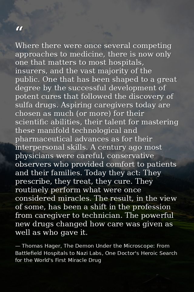 Where there were once several competing approaches to medicine, there is now only one that matters to most hospitals, in — Thomas Hager, The Demon Under the Microscope: From Battlefield Hospitals to Nazi Labs, One Doctor's Heroic Search for the World's First Miracle Drug