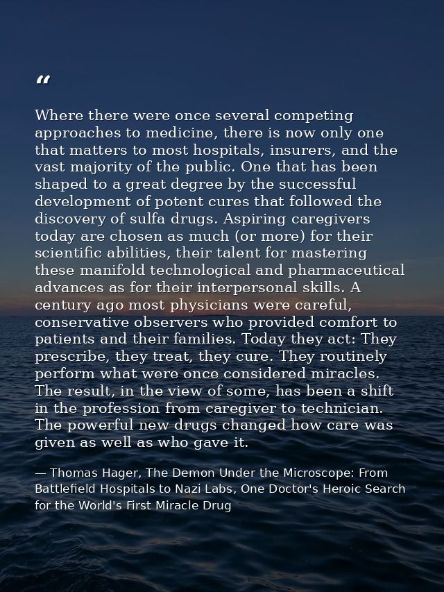 Where there were once several competing approaches to medicine, there is now only one that matters to most hospitals, in — Thomas Hager, The Demon Under the Microscope: From Battlefield Hospitals to Nazi Labs, One Doctor's Heroic Search for the World's First Miracle Drug