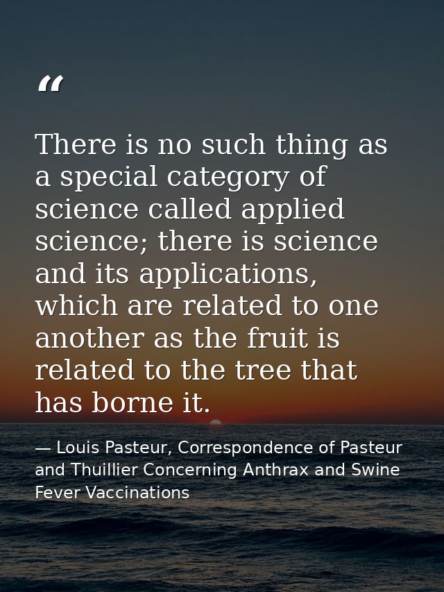 There is no such thing as a special category of science called applied science; there is science and its applications, w — Louis Pasteur, Correspondence of Pasteur and Thuillier Concerning Anthrax and Swine Fever Vaccinations