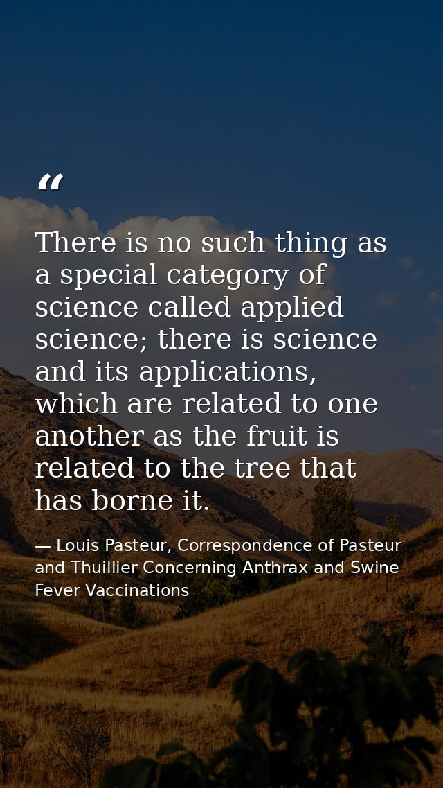 There is no such thing as a special category of science called applied science; there is science and its applications, w — Louis Pasteur, Correspondence of Pasteur and Thuillier Concerning Anthrax and Swine Fever Vaccinations