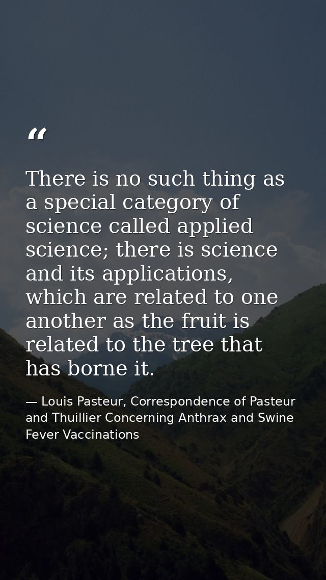 There is no such thing as a special category of science called applied science; there is science and its applications, w — Louis Pasteur, Correspondence of Pasteur and Thuillier Concerning Anthrax and Swine Fever Vaccinations