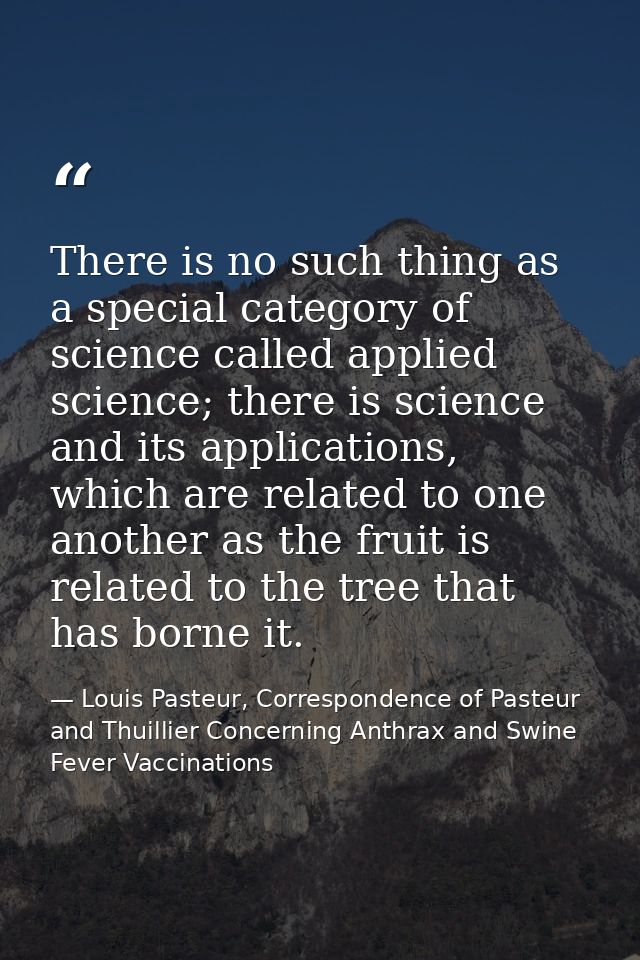 There is no such thing as a special category of science called applied science; there is science and its applications, w — Louis Pasteur, Correspondence of Pasteur and Thuillier Concerning Anthrax and Swine Fever Vaccinations