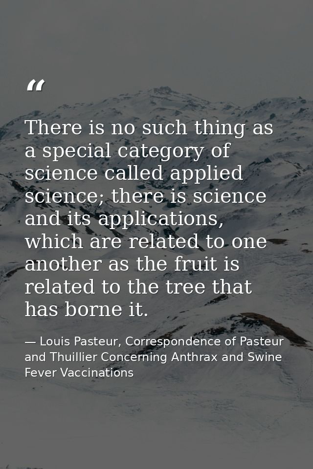 There is no such thing as a special category of science called applied science; there is science and its applications, w — Louis Pasteur, Correspondence of Pasteur and Thuillier Concerning Anthrax and Swine Fever Vaccinations