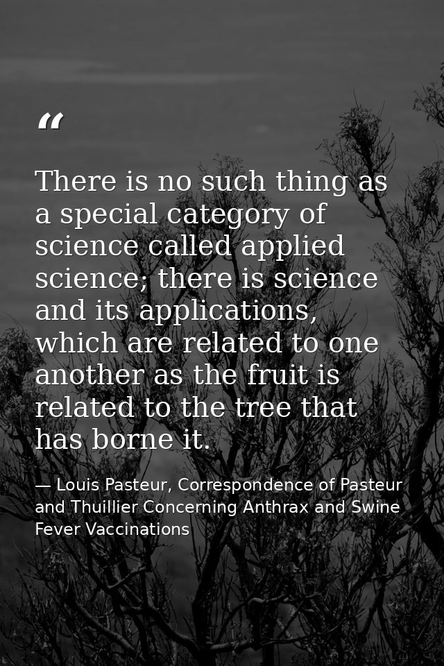 There is no such thing as a special category of science called applied science; there is science and its applications, w — Louis Pasteur, Correspondence of Pasteur and Thuillier Concerning Anthrax and Swine Fever Vaccinations