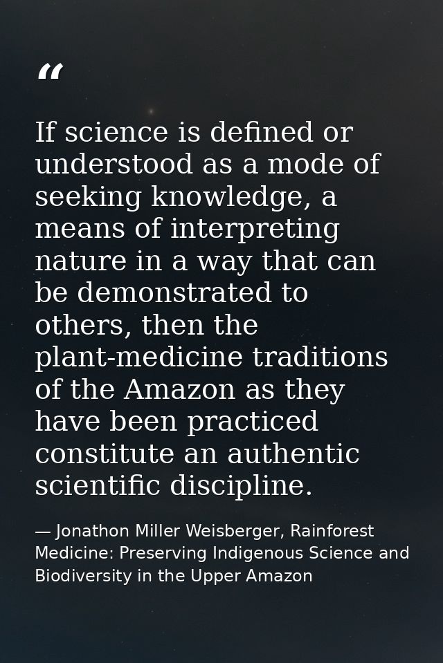 If science is defined or understood as a mode of seeking knowledge, a means of interpreting nature in a way that can be  — Jonathon Miller Weisberger, Rainforest Medicine: Preserving Indigenous Science and Biodiversity in the Upper Amazon