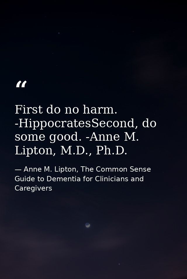 First do no harm. -HippocratesSecond, do some good. -Anne M. Lipton, M.D., Ph.D. — Anne M. Lipton, The Common Sense Guide to Dementia for Clinicians and Caregivers