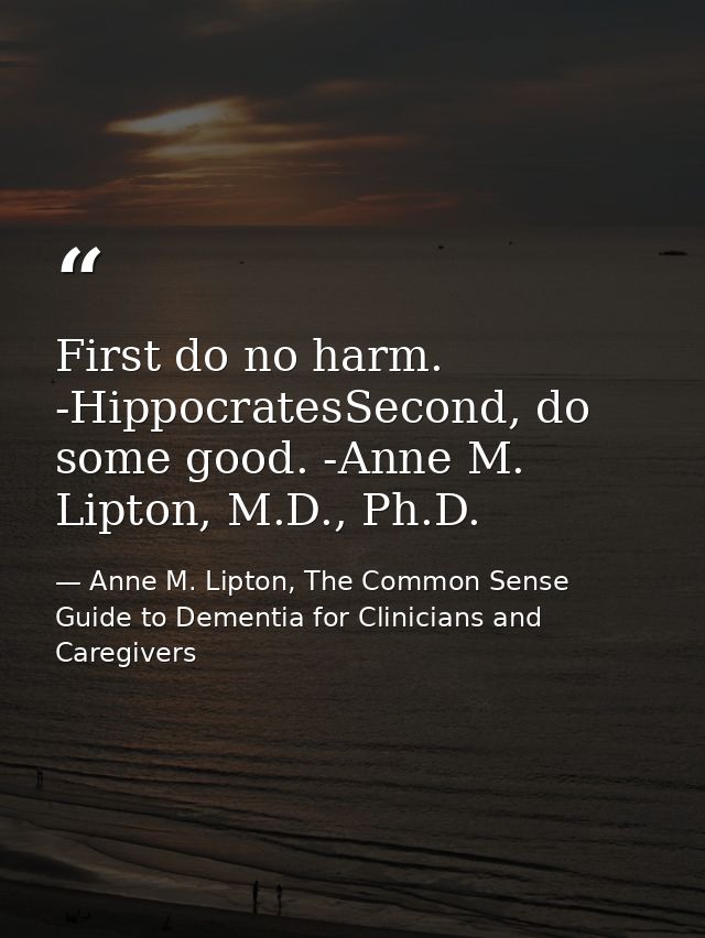 First do no harm. -HippocratesSecond, do some good. -Anne M. Lipton, M.D., Ph.D. — Anne M. Lipton, The Common Sense Guide to Dementia for Clinicians and Caregivers