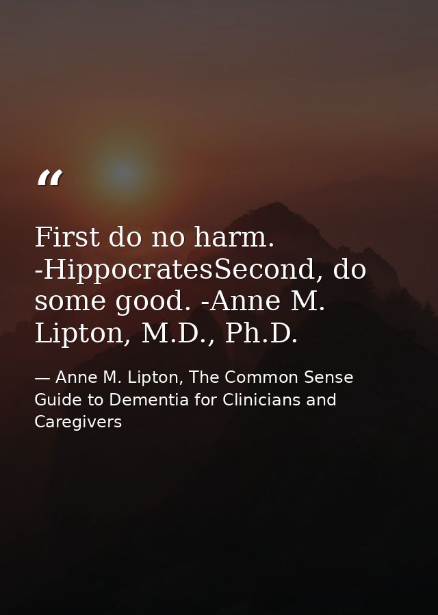 First do no harm. -HippocratesSecond, do some good. -Anne M. Lipton, M.D., Ph.D. — Anne M. Lipton, The Common Sense Guide to Dementia for Clinicians and Caregivers