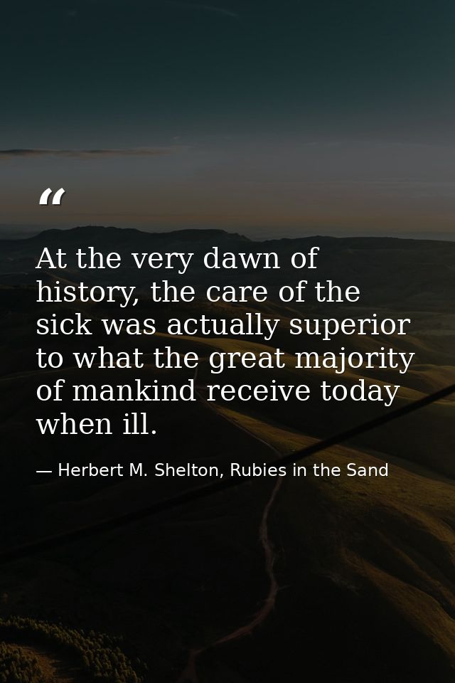 At the very dawn of history, the care of the sick was actually superior to what the great majority of mankind receive to — Herbert M. Shelton, Rubies in the Sand