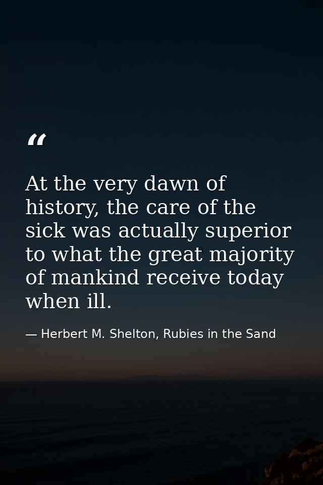 At the very dawn of history, the care of the sick was actually superior to what the great majority of mankind receive to — Herbert M. Shelton, Rubies in the Sand