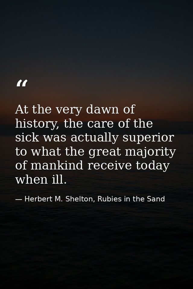 At the very dawn of history, the care of the sick was actually superior to what the great majority of mankind receive to — Herbert M. Shelton, Rubies in the Sand