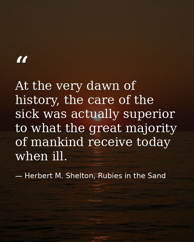 At the very dawn of history, the care of the sick was actually superior to what the great majority of mankind receive to — Herbert M. Shelton, Rubies in the Sand