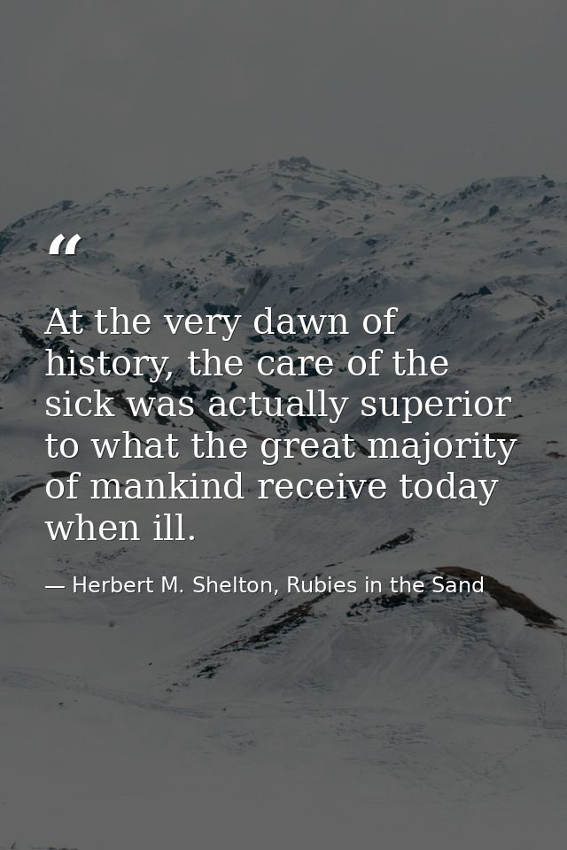 At the very dawn of history, the care of the sick was actually superior to what the great majority of mankind receive to — Herbert M. Shelton, Rubies in the Sand