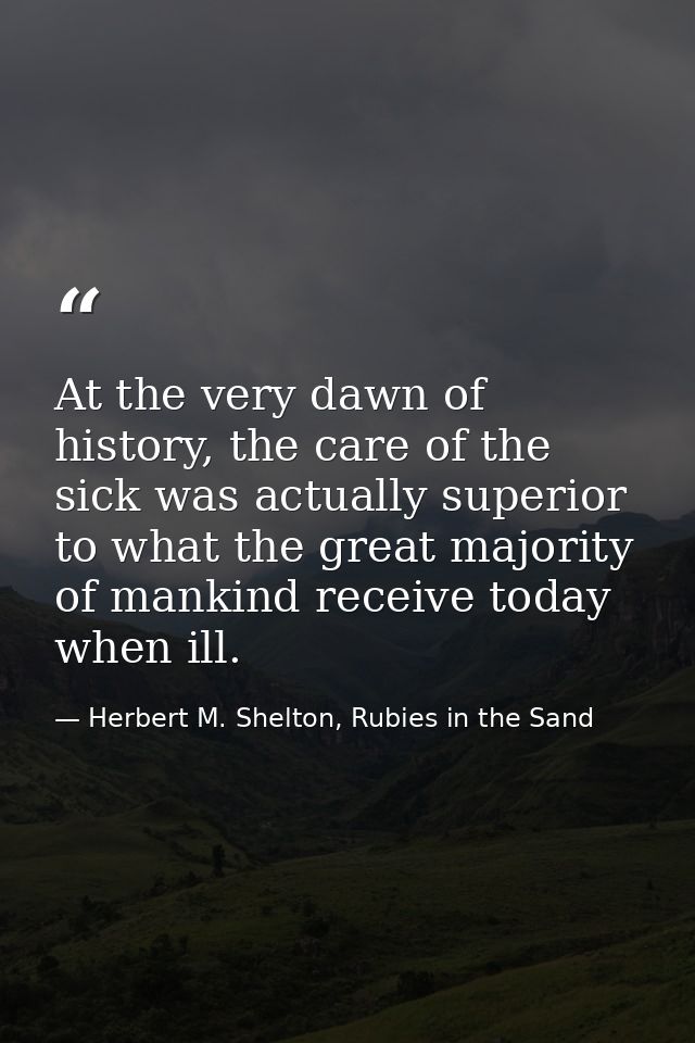 At the very dawn of history, the care of the sick was actually superior to what the great majority of mankind receive to — Herbert M. Shelton, Rubies in the Sand