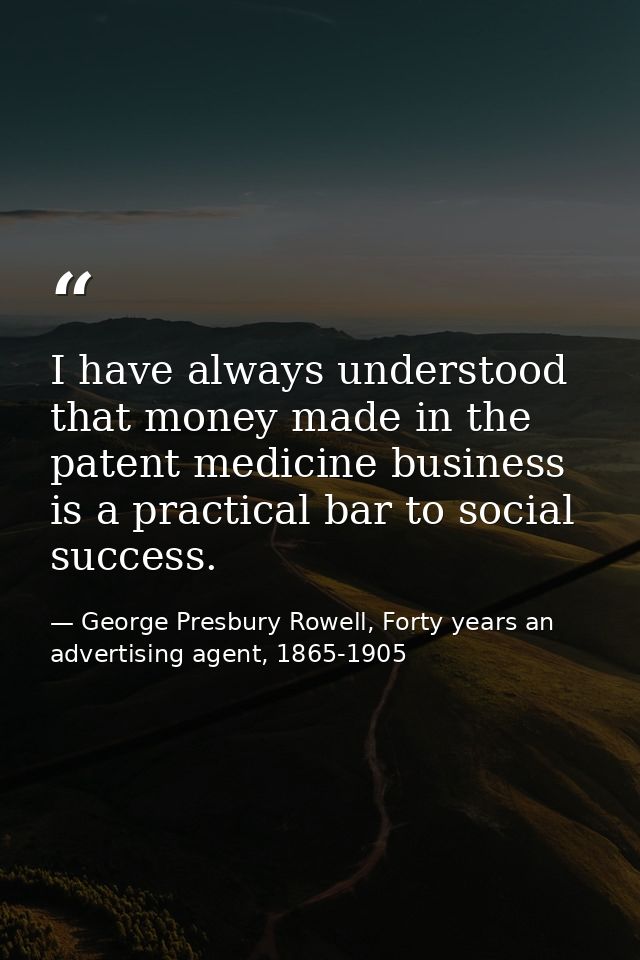 I have always understood that money made in the patent medicine business is a practical bar to social success. — George Presbury Rowell, Forty years an advertising agent, 1865-1905