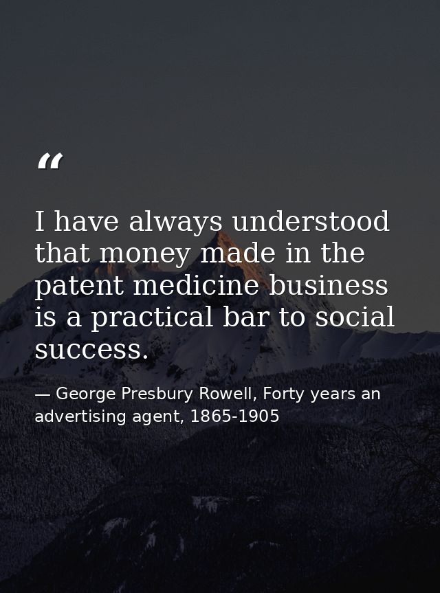 I have always understood that money made in the patent medicine business is a practical bar to social success. — George Presbury Rowell, Forty years an advertising agent, 1865-1905