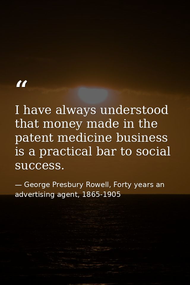 I have always understood that money made in the patent medicine business is a practical bar to social success. — George Presbury Rowell, Forty years an advertising agent, 1865-1905