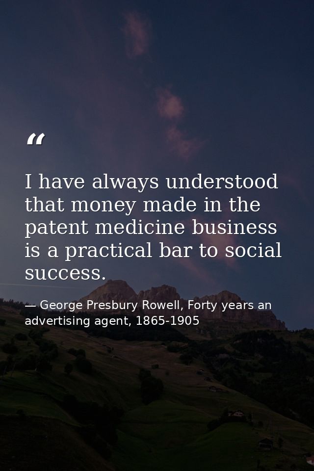 I have always understood that money made in the patent medicine business is a practical bar to social success. — George Presbury Rowell, Forty years an advertising agent, 1865-1905