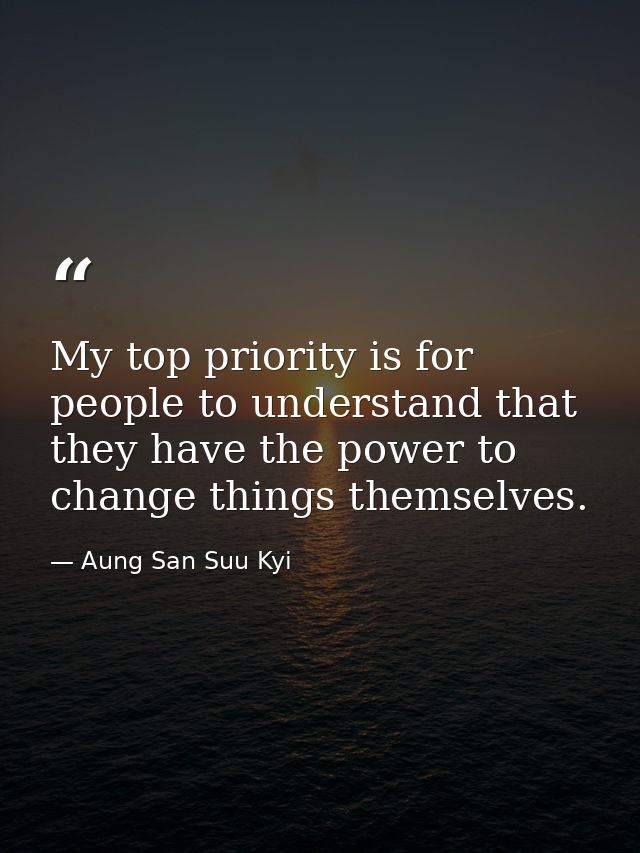 My top priority is for people to understand that they have the power to change things themselves. — Aung San Suu Kyi