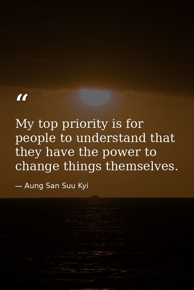 My top priority is for people to understand that they have the power to change things themselves. — Aung San Suu Kyi