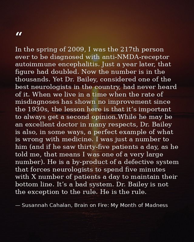 In the spring of 2009, I was the 217th person ever to be diagnosed with anti-NMDA-receptor autoimmune encephalitis. Just — Susannah Cahalan, Brain on Fire: My Month of Madness