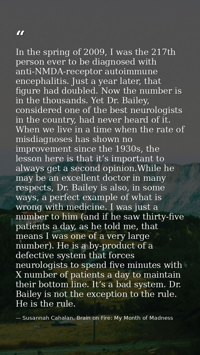 In the spring of 2009, I was the 217th person ever to be diagnosed with anti-NMDA-receptor autoimmune encephalitis. Just — Susannah Cahalan, Brain on Fire: My Month of Madness