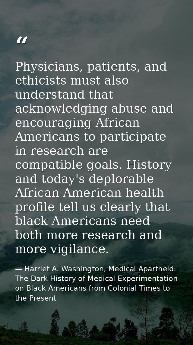 Physicians, patients, and ethicists must also understand that acknowledging abuse and encouraging African Americans to p — Harriet A. Washington, Medical Apartheid: The Dark History of Medical Experimentation on Black Americans from Colonial Times to the Present