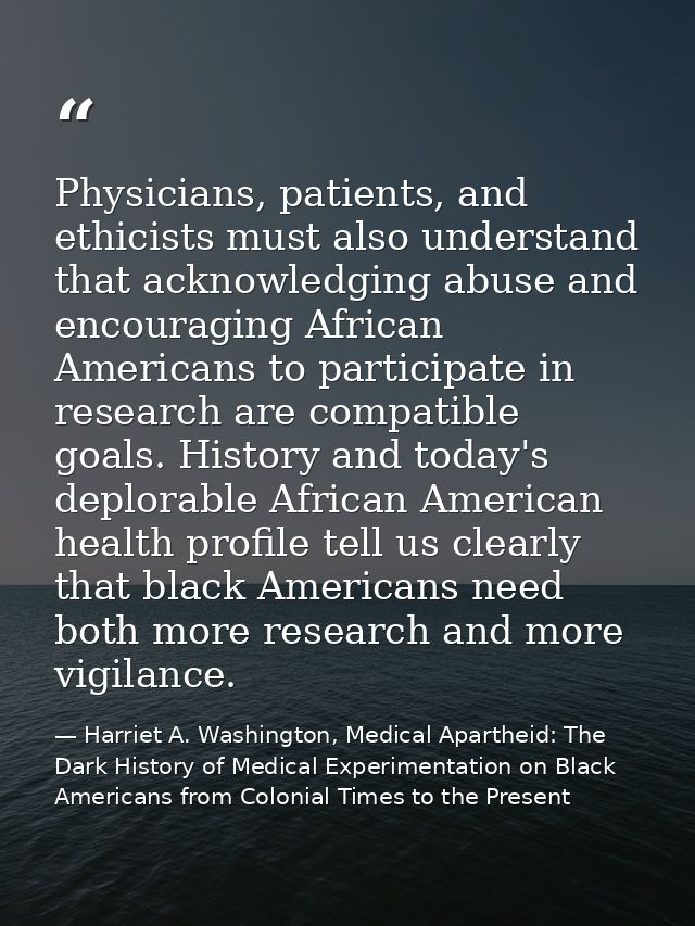 Physicians, patients, and ethicists must also understand that acknowledging abuse and encouraging African Americans to p — Harriet A. Washington, Medical Apartheid: The Dark History of Medical Experimentation on Black Americans from Colonial Times to the Present