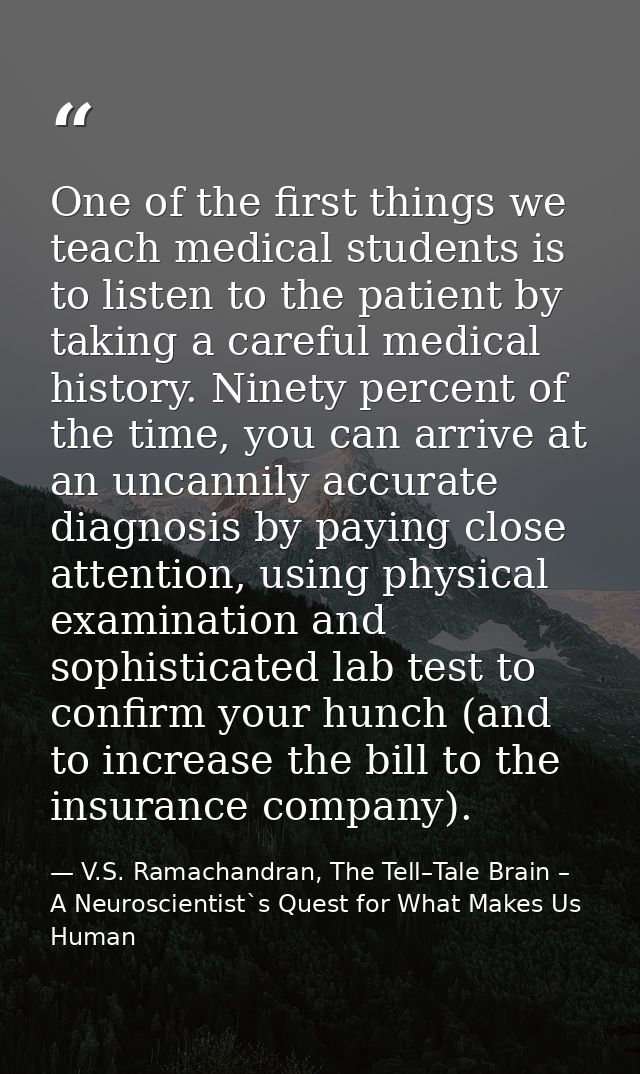 One of the first things we teach medical students is to listen to the patient by taking a careful medical history. Ninet — V.S. Ramachandran, The Tell–Tale Brain – A Neuroscientist`s Quest for What Makes Us Human