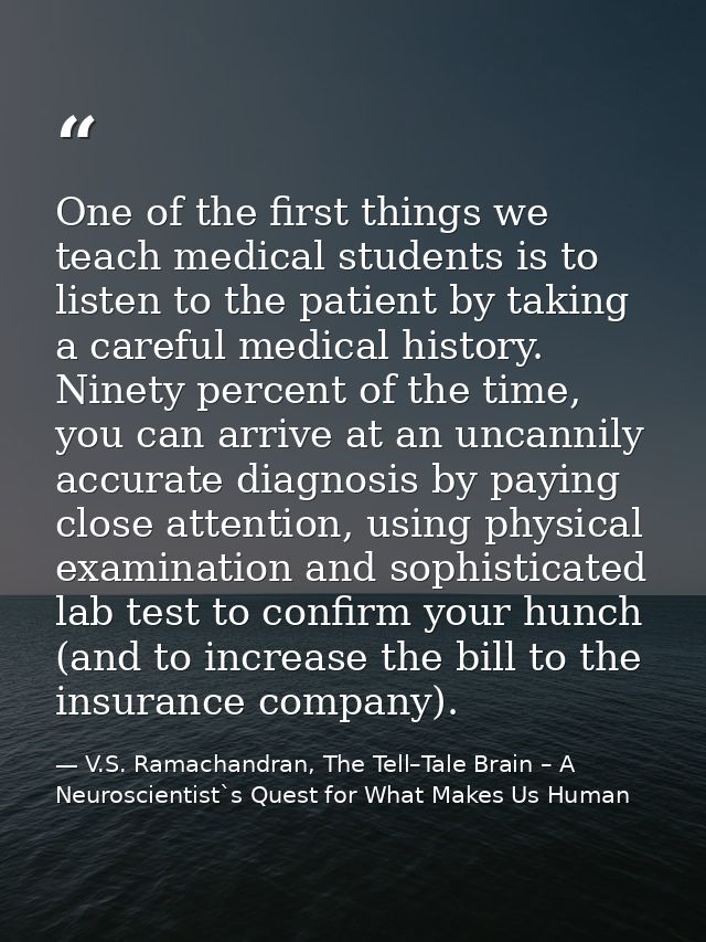 One of the first things we teach medical students is to listen to the patient by taking a careful medical history. Ninet — V.S. Ramachandran, The Tell–Tale Brain – A Neuroscientist`s Quest for What Makes Us Human