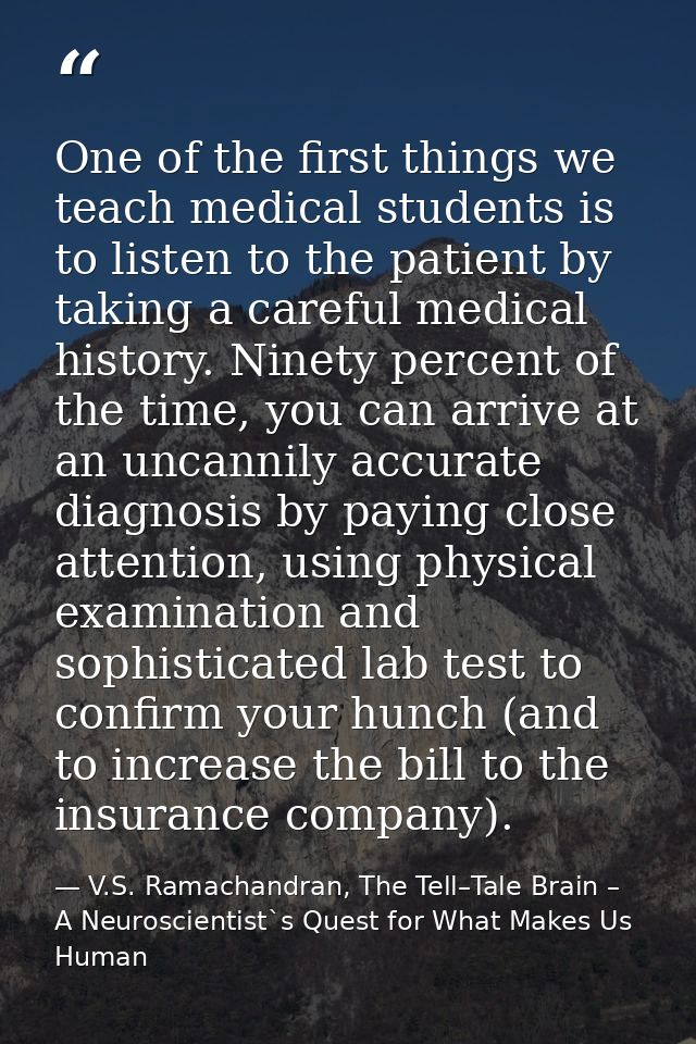 One of the first things we teach medical students is to listen to the patient by taking a careful medical history. Ninet — V.S. Ramachandran, The Tell–Tale Brain – A Neuroscientist`s Quest for What Makes Us Human