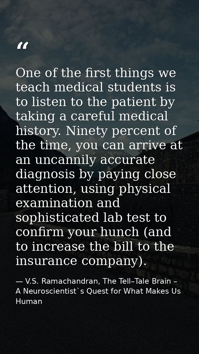 One of the first things we teach medical students is to listen to the patient by taking a careful medical history. Ninet — V.S. Ramachandran, The Tell–Tale Brain – A Neuroscientist`s Quest for What Makes Us Human
