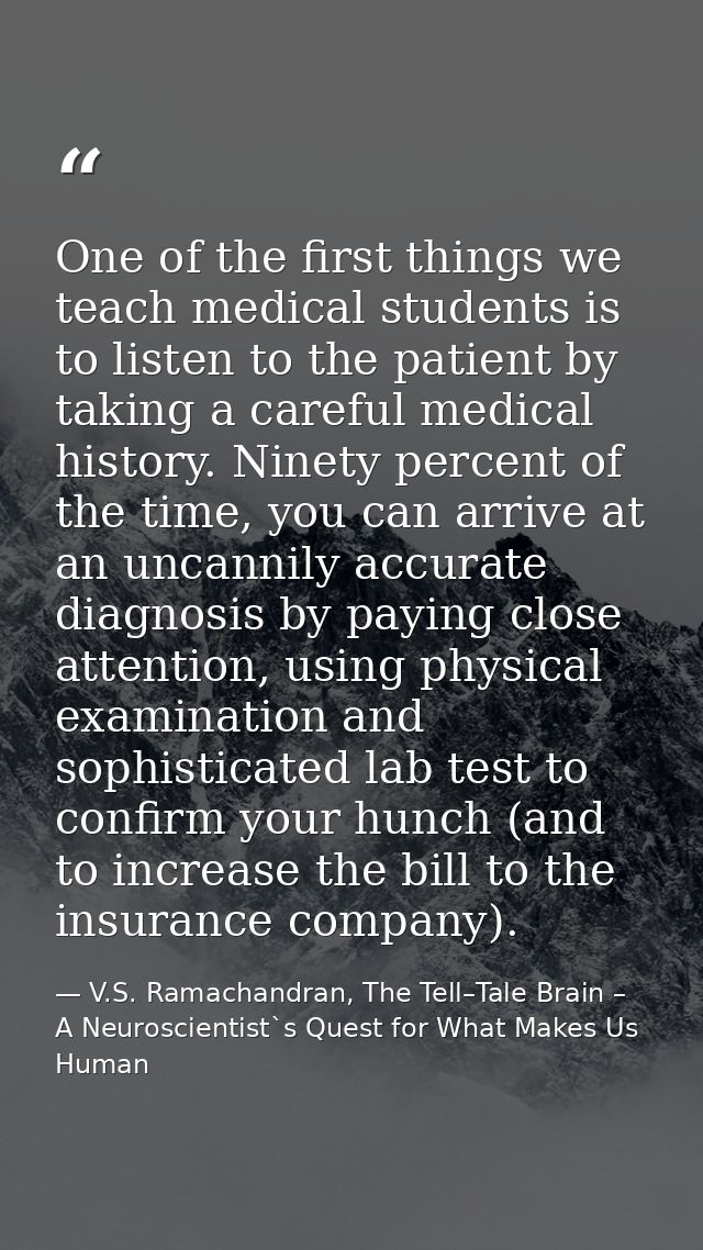 One of the first things we teach medical students is to listen to the patient by taking a careful medical history. Ninet — V.S. Ramachandran, The Tell–Tale Brain – A Neuroscientist`s Quest for What Makes Us Human