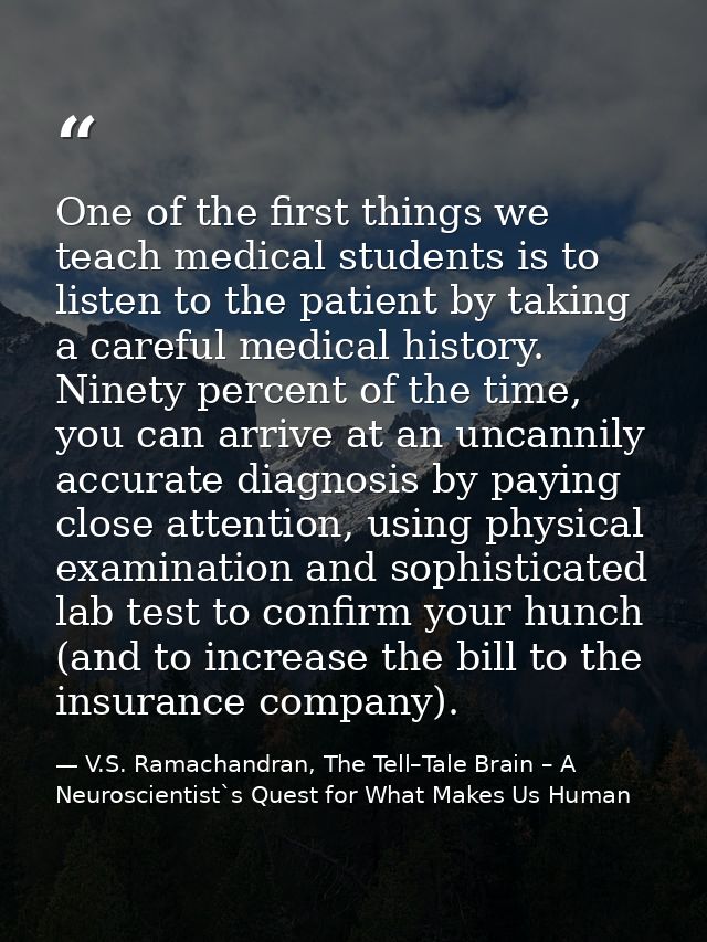One of the first things we teach medical students is to listen to the patient by taking a careful medical history. Ninet — V.S. Ramachandran, The Tell–Tale Brain – A Neuroscientist`s Quest for What Makes Us Human