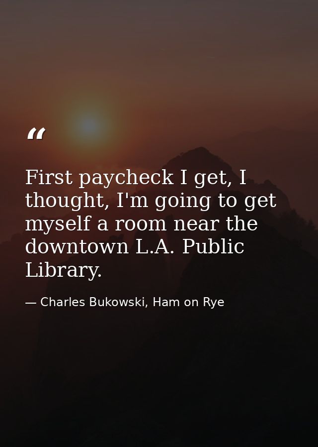 First paycheck I get, I thought, I'm going to get myself a room near the downtown L.A. Public Library. — Charles Bukowski, Ham on Rye