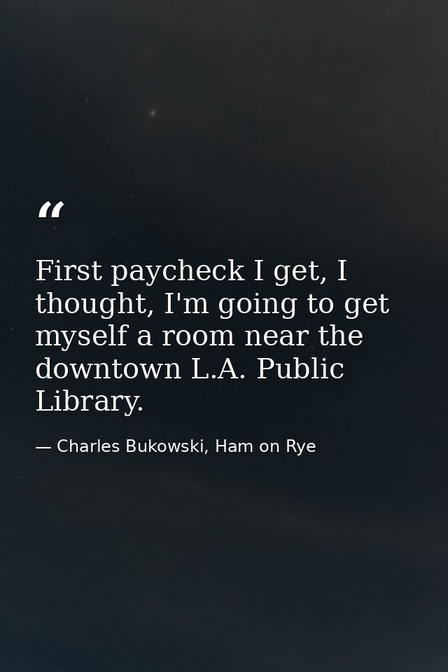 First paycheck I get, I thought, I'm going to get myself a room near the downtown L.A. Public Library. — Charles Bukowski, Ham on Rye