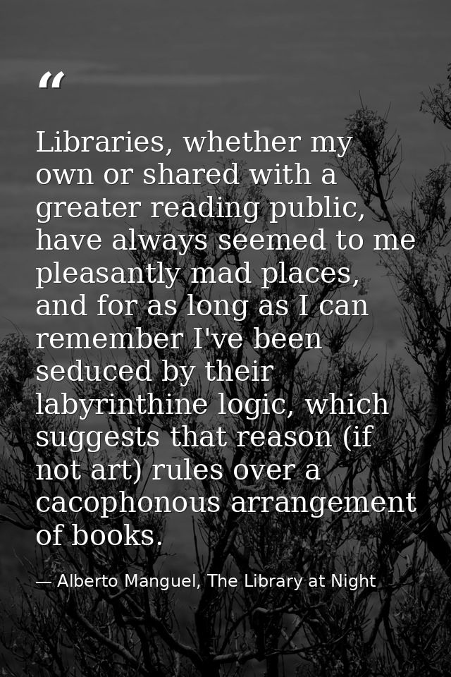 Libraries, whether my own or shared with a greater reading public, have always seemed to me pleasantly mad places, and f — Alberto Manguel, The Library at Night