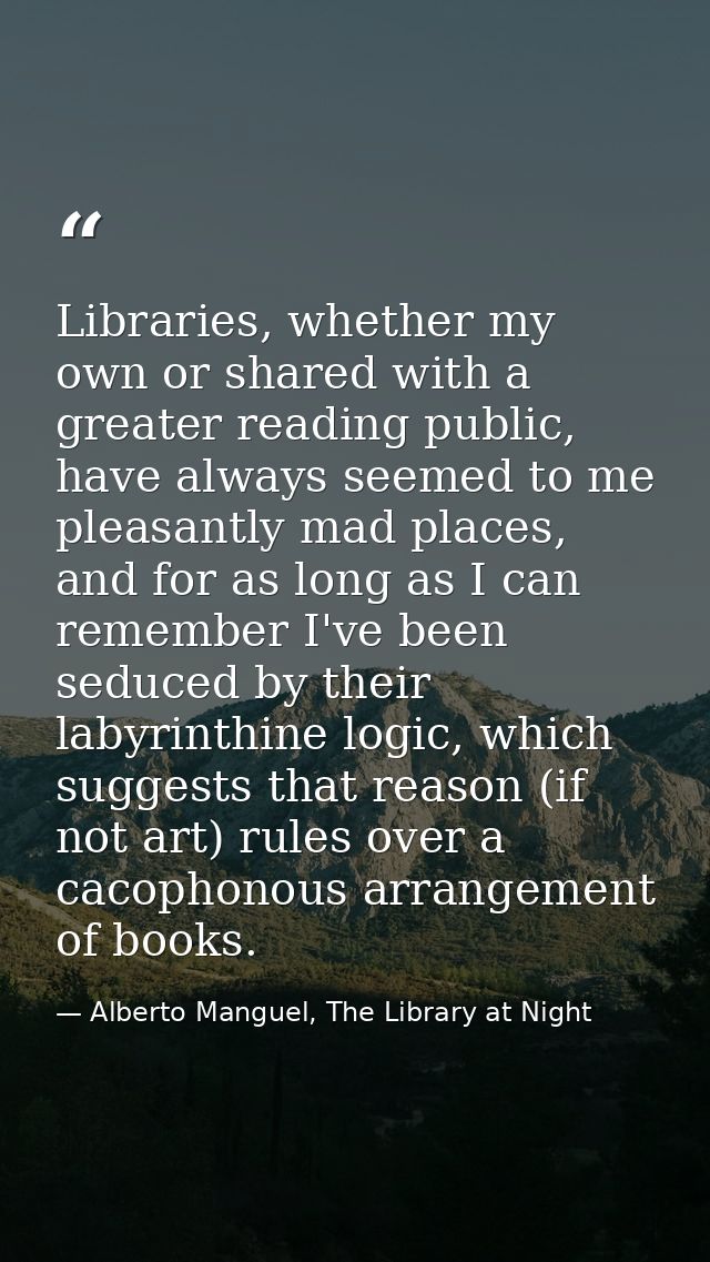 Libraries, whether my own or shared with a greater reading public, have always seemed to me pleasantly mad places, and f — Alberto Manguel, The Library at Night