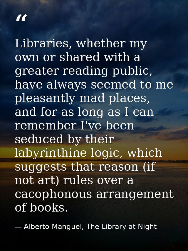 Libraries, whether my own or shared with a greater reading public, have always seemed to me pleasantly mad places, and f — Alberto Manguel, The Library at Night