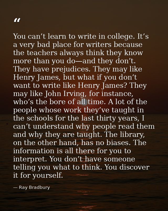 You can’t learn to write in college. It’s a very bad place for writers because the teachers always think they know more  — Ray Bradbury