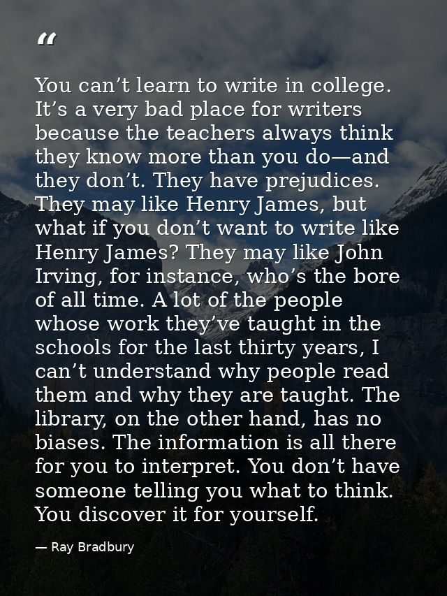 You can’t learn to write in college. It’s a very bad place for writers because the teachers always think they know more  — Ray Bradbury