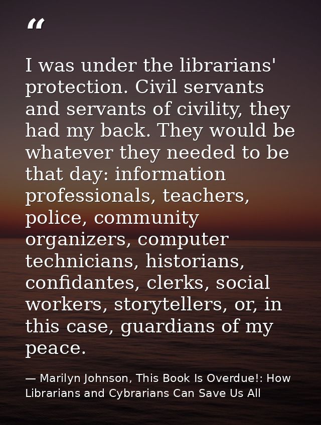I was under the librarians' protection. Civil servants and servants of civility, they had my back. They would be whateve — Marilyn Johnson, This Book Is Overdue!: How Librarians and Cybrarians Can Save Us All