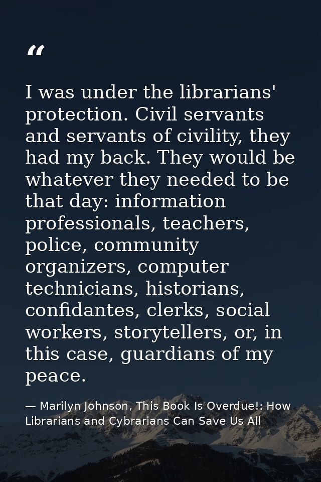 I was under the librarians' protection. Civil servants and servants of civility, they had my back. They would be whateve — Marilyn Johnson, This Book Is Overdue!: How Librarians and Cybrarians Can Save Us All