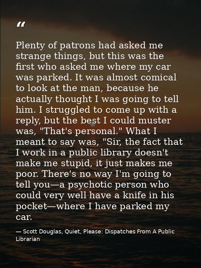 Plenty of patrons had asked me strange things, but this was the first who asked me where my car was parked. It was almos — Scott Douglas, Quiet, Please: Dispatches From A Public Librarian