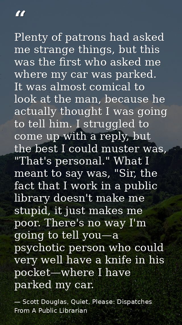 Plenty of patrons had asked me strange things, but this was the first who asked me where my car was parked. It was almos — Scott Douglas, Quiet, Please: Dispatches From A Public Librarian