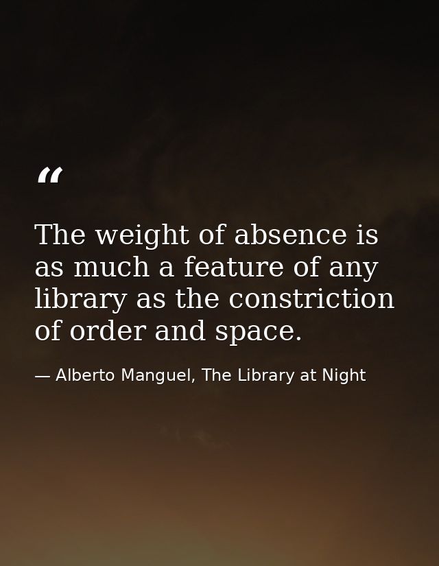 The weight of absence is as much a feature of any library as the constriction of order and space. — Alberto Manguel, The Library at Night