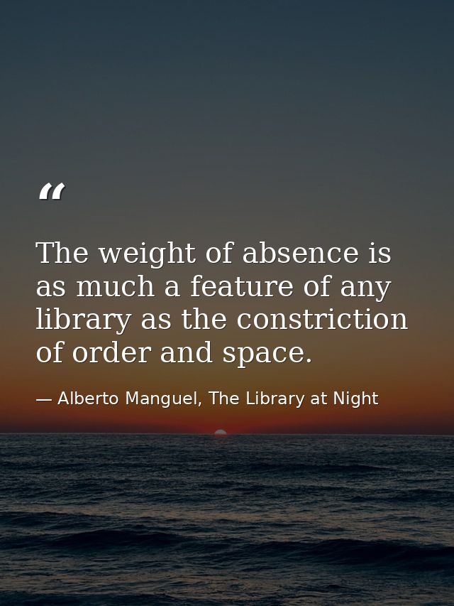 The weight of absence is as much a feature of any library as the constriction of order and space. — Alberto Manguel, The Library at Night