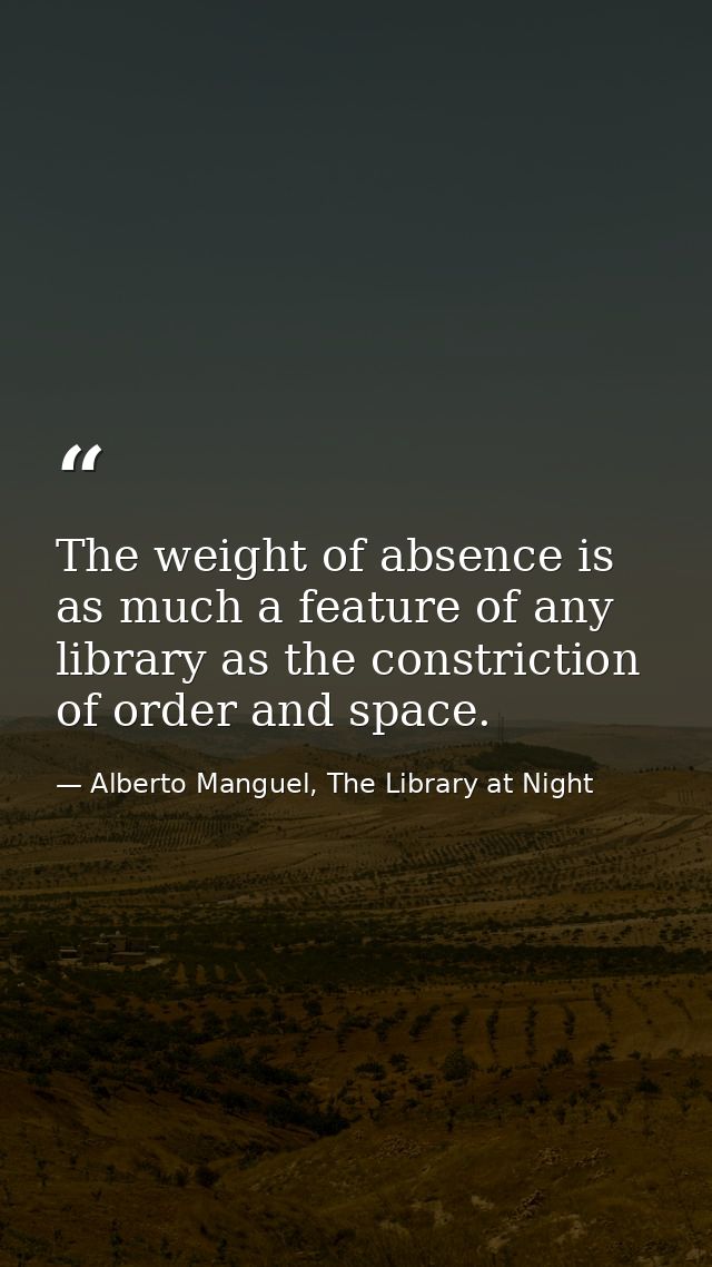 The weight of absence is as much a feature of any library as the constriction of order and space. — Alberto Manguel, The Library at Night